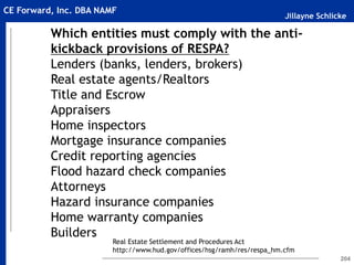 Jillayne Schlicke
CE Forward, Inc. DBA NAMF
204
Which entities must comply with the anti-
kickback provisions of RESPA?
Lenders (banks, lenders, brokers)
Real estate agents/Realtors
Title and Escrow
Appraisers
Home inspectors
Mortgage insurance companies
Credit reporting agencies
Flood hazard check companies
Attorneys
Hazard insurance companies
Home warranty companies
Builders
Real Estate Settlement and Procedures Act
http://www.hud.gov/offices/hsg/ramh/res/respa_hm.cfm
 