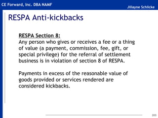 Jillayne Schlicke
CE Forward, Inc. DBA NAMF
RESPA Anti-kickbacks
RESPA Section 8:
Any person who gives or receives a fee or a thing
of value (a payment, commission, fee, gift, or
special privilege) for the referral of settlement
business is in violation of section 8 of RESPA.
Payments in excess of the reasonable value of
goods provided or services rendered are
considered kickbacks.
205
 