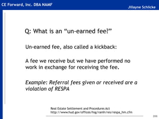 Jillayne Schlicke
CE Forward, Inc. DBA NAMF
206
Q: What is an “un-earned fee?”
Un-earned fee, also called a kickback:
A fee we receive but we have performed no
work in exchange for receiving the fee.
Example: Referral fees given or received are a
violation of RESPA
Real Estate Settlement and Procedures Act
http://www.hud.gov/offices/hsg/ramh/res/respa_hm.cfm
 