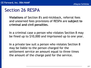Jillayne Schlicke
CE Forward, Inc. DBA NAMF
Section 26 RESPA
Violations of Section 8's anti-kickback, referral fees
and unearned fees provisions of RESPA are subject to
criminal and civil penalties.
In a criminal case a person who violates Section 8 may
be fined up to $10,000 and imprisoned up to one year.
In a private law suit a person who violates Section 8
may be liable to the person charged for the
settlement service an amount equal to three times
the amount of the charge paid for the service.
207
 