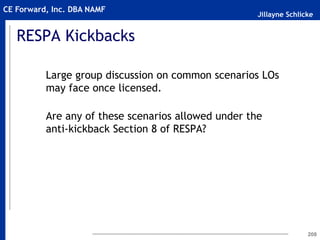 Jillayne Schlicke
CE Forward, Inc. DBA NAMF
RESPA Kickbacks
Large group discussion on common scenarios LOs
may face once licensed.
Are any of these scenarios allowed under the
anti-kickback Section 8 of RESPA?
208
 