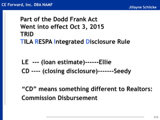 Jillayne Schlicke
CE Forward, Inc. DBA NAMF
212
LE --- (loan estimate)------Ellie
CD ---- (closing disclosure)-------Seedy
“CD” means something different to Realtors:
Commission Disbursement
Part of the Dodd Frank Act
Went into effect Oct 3, 2015
TRID
TILA RESPA Integrated Disclosure Rule
 