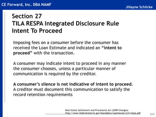 Jillayne Schlicke
CE Forward, Inc. DBA NAMF
213
Section 27
TILA RESPA Integrated Disclosure Rule
Intent To Proceed
Real Estate Settlement and Procedures Act (2009 Changes)
http://www.federalreserve.gov/boarddocs/supmanual/cch/respa.pdf
Imposing fees on a consumer before the consumer has
received the Loan Estimate and indicated an “intent to
proceed” with the transaction.
A consumer may indicate intent to proceed in any manner
the consumer chooses, unless a particular manner of
communication is required by the creditor.
A consumer’s silence is not indicative of intent to proceed.
A creditor must document this communication to satisfy the
record retention requirements.
 