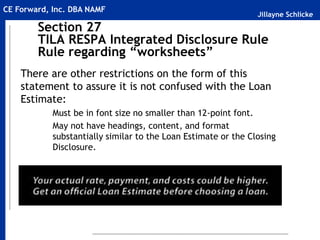 Jillayne Schlicke
CE Forward, Inc. DBA NAMF
Section 27
TILA RESPA Integrated Disclosure Rule
Rule regarding “worksheets”
There are other restrictions on the form of this
statement to assure it is not confused with the Loan
Estimate:
Must be in font size no smaller than 12-point font.
May not have headings, content, and format
substantially similar to the Loan Estimate or the Closing
Disclosure.
 