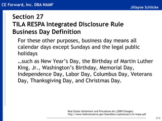 Jillayne Schlicke
CE Forward, Inc. DBA NAMF
215
For these other purposes, business day means all
calendar days except Sundays and the legal public
holidays
…such as New Year’s Day, the Birthday of Martin Luther
King, Jr., Washington’s Birthday, Memorial Day,
Independence Day, Labor Day, Columbus Day, Veterans
Day, Thanksgiving Day, and Christmas Day.
Section 27
TILA RESPA Integrated Disclosure Rule
Business Day Definition
Real Estate Settlement and Procedures Act (2009 Changes)
http://www.federalreserve.gov/boarddocs/supmanual/cch/respa.pdf
 
