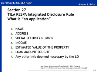 Jillayne Schlicke
CE Forward, Inc. DBA NAMF
216
Section 27
TILA RESPA Integrated Disclosure Rule
What is “an application”
Real Estate Settlement and Procedures Act (2009 Changes)
http://www.federalreserve.gov/boarddocs/supmanual/cch/respa.pdf
 
