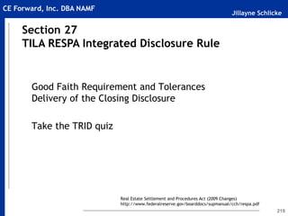 Jillayne Schlicke
CE Forward, Inc. DBA NAMF
219
Good Faith Requirement and Tolerances
Delivery of the Closing Disclosure
Take the TRID quiz
Section 27
TILA RESPA Integrated Disclosure Rule
Real Estate Settlement and Procedures Act (2009 Changes)
http://www.federalreserve.gov/boarddocs/supmanual/cch/respa.pdf
 
