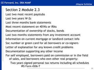 Jillayne Schlicke
CE Forward, Inc. DBA NAMF
Section 2 Module 2.3
Last two most recent paystubs
Last two years W-2s
Last three months bank statements
Most recent statement on 401Ks or IRAs
Documentation of ownership of stocks, bonds
Last two months statements from any investment account
Information on current mortgage or landlord contact info
Soc number or green card for all borrowers or co-signers
Letter of explanation for any known credit problems
Documentation supporting any other income
For self employed, borrowers paid on commission or in the field
of sales, and borrowers who own other real property:
Two years signed personal tax returns including all schedules
IRS Form 4506-T
22
 