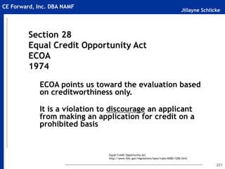 Jillayne Schlicke
CE Forward, Inc. DBA NAMF
221
Section 28
Equal Credit Opportunity Act
ECOA
1974
ECOA points us toward the evaluation based
on creditworthiness only.
It is a violation to discourage an applicant
from making an application for credit on a
prohibited basis
Equal Credit Opportunity Act
http://www.fdic.gov/regulations/laws/rules/6500-1200.html
 