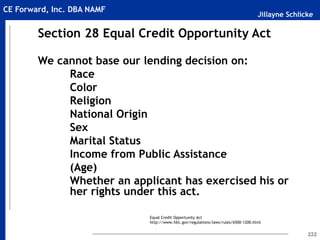 Jillayne Schlicke
CE Forward, Inc. DBA NAMF
222
Section 28 Equal Credit Opportunity Act
We cannot base our lending decision on:
Race
Color
Religion
National Origin
Sex
Marital Status
Income from Public Assistance
(Age)
Whether an applicant has exercised his or
her rights under this act.
Equal Credit Opportunity Act
http://www.fdic.gov/regulations/laws/rules/6500-1200.html
 