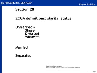 Jillayne Schlicke
CE Forward, Inc. DBA NAMF
227
Section 28
ECOA definitions: Marital Status
Unmarried =
Single
Divorced
Widowed
Married
Separated
Equal Credit Opportunity Act
http://www.fdic.gov/regulations/laws/rules/6500-1200.html
 