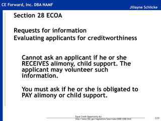 Jillayne Schlicke
CE Forward, Inc. DBA NAMF
229
Section 28 ECOA
Requests for information
Evaluating applicants for creditworthiness
Cannot ask an applicant if he or she
RECEIVES alimony, child support. The
applicant may volunteer such
information.
You must ask if he or she is obligated to
PAY alimony or child support.
Equal Credit Opportunity Act
http://www.fdic.gov/regulations/laws/rules/6500-1200.html
 
