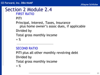 Jillayne Schlicke
CE Forward, Inc. DBA NAMF
23
Section 2 Module 2.4
FIRST RATIO
PITI
Principal, Interest, Taxes, Insurance
plus home owner’s assoc dues, if applicable
Divided by
Total gross monthly income
= %
SECOND RATIO
PITI plus all other monthly revolving debt
Divided by
Total gross monthly income
= %
 