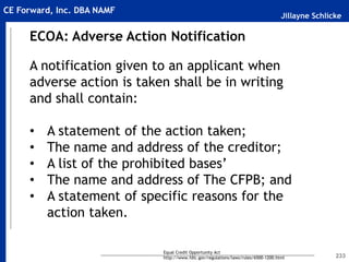 Jillayne Schlicke
CE Forward, Inc. DBA NAMF
233
ECOA: Adverse Action Notification
A notification given to an applicant when
adverse action is taken shall be in writing
and shall contain:
• A statement of the action taken;
• The name and address of the creditor;
• A list of the prohibited bases’
• The name and address of The CFPB; and
• A statement of specific reasons for the
action taken.
Equal Credit Opportunity Act
http://www.fdic.gov/regulations/laws/rules/6500-1200.html
 