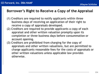 Jillayne Schlicke
CE Forward, Inc. DBA NAMF
234
Borrower’s Right to Receive a Copy of the Appraisal
(1) Creditors are required to notify applicants within three
business days of receiving an application of their right to
receive a copy of appraisals developed.
(2) Creditors are required to provide applicants a copy of each
appraisal and other written valuation promptly upon its
completion or three business days before consummation or
account opening.
(3) Creditors are prohibited from charging for the copy of
appraisals and other written valuations, but are permitted to
charge applicants reasonable fees for the costs of appraisals or
other written valuations unless applicable law provides
otherwise.
 