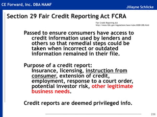 Jillayne Schlicke
CE Forward, Inc. DBA NAMF
236
Passed to ensure consumers have access to
credit information used by lenders and
others so that remedial steps could be
taken when incorrect or outdated
information remained in their file.
Purpose of a credit report:
Insurance, licensing, instruction from
consumer, extension of credit,
employment, response to a court order,
potential investor risk, other legitimate
business needs.
Credit reports are deemed privileged info.
Section 29 Fair Credit Reporting Act FCRA
Fair Credit Reporting Act
http://www.fdic.gov/regulations/laws/rules/6500-200.html
 