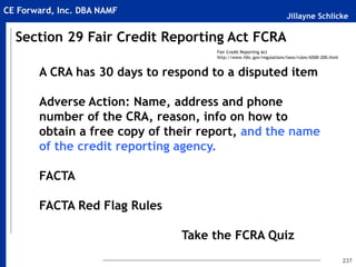 Jillayne Schlicke
CE Forward, Inc. DBA NAMF
237
A CRA has 30 days to respond to a disputed item
Adverse Action: Name, address and phone
number of the CRA, reason, info on how to
obtain a free copy of their report, and the name
of the credit reporting agency.
FACTA
FACTA Red Flag Rules
Take the FCRA Quiz
Section 29 Fair Credit Reporting Act FCRA
Fair Credit Reporting Act
http://www.fdic.gov/regulations/laws/rules/6500-200.html
 
