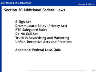 Jillayne Schlicke
CE Forward, Inc. DBA NAMF
238
E-Sign Act
Gramm Leach Bliley (Privacy Act)
FTC Safeguard Rules
Do-No-Call Act
Truth in Advertising and Marketing
Unfair, Deceptive Acts and Practices
Additional Federal Laws Quiz
Section 30 Additional Federal Laws
 