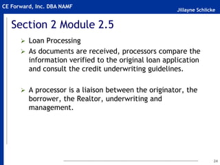 Jillayne Schlicke
CE Forward, Inc. DBA NAMF
Section 2 Module 2.5
 Loan Processing
 As documents are received, processors compare the
information verified to the original loan application
and consult the credit underwriting guidelines.
 A processor is a liaison between the originator, the
borrower, the Realtor, underwriting and
management.
24
 