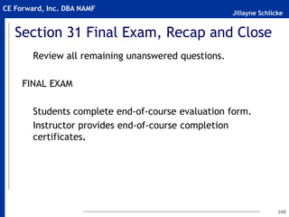 Jillayne Schlicke
CE Forward, Inc. DBA NAMF
240
Section 31 Final Exam, Recap and Close
Review all remaining unanswered questions.
FINAL EXAM
Students complete end-of-course evaluation form.
Instructor provides end-of-course completion
certificates.
 