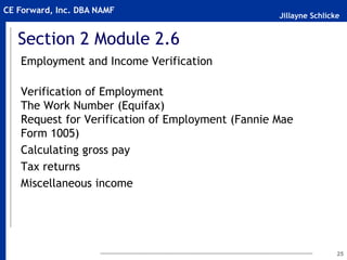 Jillayne Schlicke
CE Forward, Inc. DBA NAMF
Section 2 Module 2.6
Employment and Income Verification
Verification of Employment
The Work Number (Equifax)
Request for Verification of Employment (Fannie Mae
Form 1005)
Calculating gross pay
Tax returns
Miscellaneous income
25
 