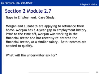 Jillayne Schlicke
CE Forward, Inc. DBA NAMF
Section 2 Module 2.7
Gaps in Employment. Case Study:
Morgan and Elizabeth are applying to refinance their
home. Morgan has a 4-year gap in employment history.
Prior to the time off, Morgan was working in the
financial sector and has recently re-entered the
financial sector, at a similar salary. Both incomes are
needed to qualify.
What will the underwriter ask for?
26
 