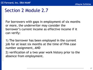 Jillayne Schlicke
CE Forward, Inc. DBA NAMF
Section 2 Module 2.7
For borrowers with gaps in employment of six months
or more, the underwriter may consider the
borrower’s current income as effective income if it
can verify:
1) The borrower has been employed in the current
job for at least six months at the time of FHA case
number assignment, AND
2) verification of a two year work history prior to the
absence from employment.
27
 