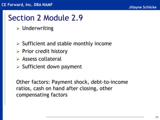 Jillayne Schlicke
CE Forward, Inc. DBA NAMF
Section 2 Module 2.9
 Underwriting
 Sufficient and stable monthly income
 Prior credit history
 Assess collateral
 Sufficient down payment
Other factors: Payment shock, debt-to-income
ratios, cash on hand after closing, other
compensating factors
29
 