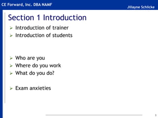 Jillayne Schlicke
CE Forward, Inc. DBA NAMF
Section 1 Introduction
 Introduction of trainer
 Introduction of students
 Who are you
 Where do you work
 What do you do?
 Exam anxieties
3
 