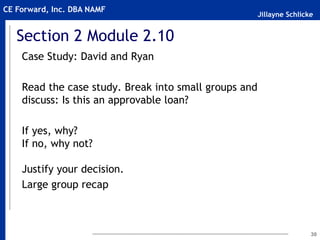 Jillayne Schlicke
CE Forward, Inc. DBA NAMF
Section 2 Module 2.10
Case Study: David and Ryan
Read the case study. Break into small groups and
discuss: Is this an approvable loan?
If yes, why?
If no, why not?
Justify your decision.
Large group recap
30
 