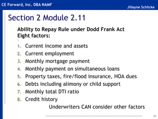Jillayne Schlicke
CE Forward, Inc. DBA NAMF
Section 2 Module 2.11
Ability to Repay Rule under Dodd Frank Act
Eight factors:
~
1. Current income and assets
2. Current employment
3. Monthly mortgage payment
4. Monthly payment on simultaneous loans
5. Property taxes, fire/flood insurance, HOA dues
6. Debts including alimony or child support
7. Monthly total DTI ratio
8. Credit history
Underwriters CAN consider other factors
31
 