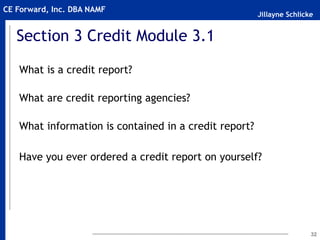 Jillayne Schlicke
CE Forward, Inc. DBA NAMF
Section 3 Credit Module 3.1
What is a credit report?
What are credit reporting agencies?
What information is contained in a credit report?
Have you ever ordered a credit report on yourself?
32
 