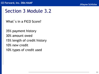 Jillayne Schlicke
CE Forward, Inc. DBA NAMF
Section 3 Module 3.2
What’s in a FICO Score?
35% payment history
30% amount owed
15% length of credit history
10% new credit
10% types of credit used
33
 