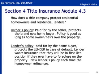 Jillayne Schlicke
CE Forward, Inc. DBA NAMF
36
Section 4 Title Insurance Module 4.3
How does a title company protect residential
homeowners and residential lenders?
Owner’s policy: Paid for by the seller, protects
the brand new home buyer. Policy is good as
long as home owner/heirs own the property.
Lender’s policy: paid for by the home buyer,
protects the LENDER in case of default. Lender
wants insurance that they will be in first lien
position if they ever have to foreclose on the
property. New lender’s policy each time the
homeowner refinances.
 