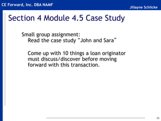 Jillayne Schlicke
CE Forward, Inc. DBA NAMF
39
Section 4 Module 4.5 Case Study
Small group assignment:
Read the case study “John and Sara”
Come up with 10 things a loan originator
must discuss/discover before moving
forward with this transaction.
 