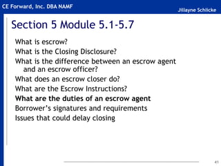 Jillayne Schlicke
CE Forward, Inc. DBA NAMF
41
Section 5 Module 5.1-5.7
What is escrow?
What is the Closing Disclosure?
What is the difference between an escrow agent
and an escrow officer?
What does an escrow closer do?
What are the Escrow Instructions?
What are the duties of an escrow agent
Borrower’s signatures and requirements
Issues that could delay closing
 