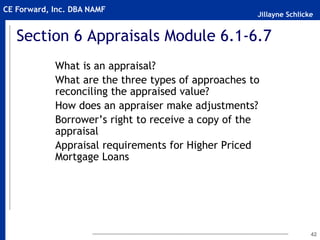 Jillayne Schlicke
CE Forward, Inc. DBA NAMF
42
Section 6 Appraisals Module 6.1-6.7
What is an appraisal?
What are the three types of approaches to
reconciling the appraised value?
How does an appraiser make adjustments?
Borrower’s right to receive a copy of the
appraisal
Appraisal requirements for Higher Priced
Mortgage Loans
 