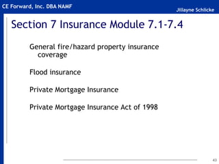 Jillayne Schlicke
CE Forward, Inc. DBA NAMF
43
Section 7 Insurance Module 7.1-7.4
General fire/hazard property insurance
coverage
Flood insurance
Private Mortgage Insurance
Private Mortgage Insurance Act of 1998
 