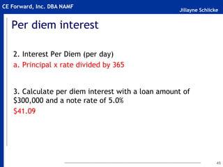 Jillayne Schlicke
CE Forward, Inc. DBA NAMF
Per diem interest
2. Interest Per Diem (per day)
a. Principal x rate divided by 365
3. Calculate per diem interest with a loan amount of
$300,000 and a note rate of 5.0%
$41.09
45
 