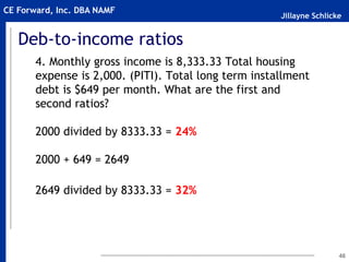 Jillayne Schlicke
CE Forward, Inc. DBA NAMF
Deb-to-income ratios
4. Monthly gross income is 8,333.33 Total housing
expense is 2,000. (PITI). Total long term installment
debt is $649 per month. What are the first and
second ratios?
2000 divided by 8333.33 = 24%
2000 + 649 = 2649
2649 divided by 8333.33 = 32%
46
 
