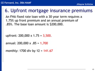 Jillayne Schlicke
CE Forward, Inc. DBA NAMF
6. Upfront mortgage insurance premiums
An FHA fixed rate loan with a 30 year term requires a
1.75% up front premium and an annual premium of
.85%. The base loan amount is $200,000.
upfront: 200,000 x 1.75 = 3,500.
annual: 200,000 x .85 = 1,700
monthly: 1700 div by 12 = 141.67
48
 
