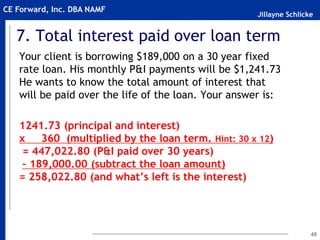 Jillayne Schlicke
CE Forward, Inc. DBA NAMF
7. Total interest paid over loan term
Your client is borrowing $189,000 on a 30 year fixed
rate loan. His monthly P&I payments will be $1,241.73
He wants to know the total amount of interest that
will be paid over the life of the loan. Your answer is:
1241.73 (principal and interest)
x 360 (multiplied by the loan term. Hint: 30 x 12)
= 447,022.80 (P&I paid over 30 years)
– 189,000.00 (subtract the loan amount)
= 258,022.80 (and what’s left is the interest)
49
 