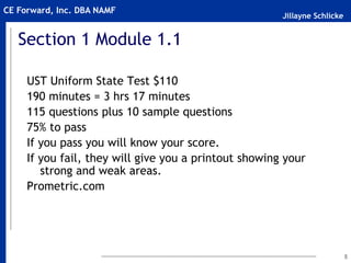 Jillayne Schlicke
CE Forward, Inc. DBA NAMF
5
Section 1 Module 1.1
UST Uniform State Test $110
190 minutes = 3 hrs 17 minutes
115 questions plus 10 sample questions
75% to pass
If you pass you will know your score.
If you fail, they will give you a printout showing your
strong and weak areas.
Prometric.com
 