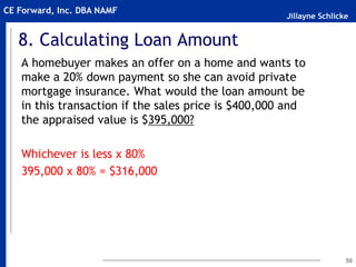 Jillayne Schlicke
CE Forward, Inc. DBA NAMF
8. Calculating Loan Amount
A homebuyer makes an offer on a home and wants to
make a 20% down payment so she can avoid private
mortgage insurance. What would the loan amount be
in this transaction if the sales price is $400,000 and
the appraised value is $395,000?
Whichever is less x 80%
395,000 x 80% = $316,000
50
 