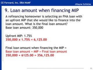 Jillayne Schlicke
CE Forward, Inc. DBA NAMF
9. Loan amount when financing MIP
A refinancing homeowner is selecting an FHA loan with
an upfront MIP that she would like to finance into the
loan amount. What is the final loan amount?
Base loan amount: 350,000
Upfront MIP: 1.75%
350,000 x 1.75% = 6,125.00
Final loan amount when financing the MIP =
Base loan amount + MIP = Final loan amount
350,000 + 6125.00 = 356,125.00
51
 