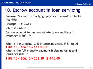 Jillayne Schlicke
CE Forward, Inc. DBA NAMF
10. Escrow account in loan servicing
Borrower’s monthly mortgage payment breakdown looks
like this:
Principal = 1106.15
Interest = 606.15
Escrow account to pay real estate taxes and hazard
insurance = 203.19
What is the principal and interest payment (P&I) only?
1106.15 + 606.15 = $1712.30
What is the full monthly payment including taxes and
insurance (PITI)?
1106.15 + 606.15 + 203.19 =$1915.49
52
 