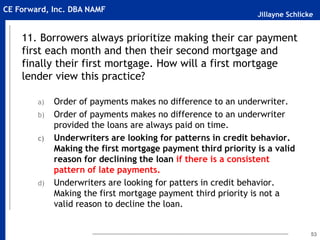 Jillayne Schlicke
CE Forward, Inc. DBA NAMF
11. Borrowers always prioritize making their car payment
first each month and then their second mortgage and
finally their first mortgage. How will a first mortgage
lender view this practice?
a) Order of payments makes no difference to an underwriter.
b) Order of payments makes no difference to an underwriter
provided the loans are always paid on time.
c) Underwriters are looking for patterns in credit behavior.
Making the first mortgage payment third priority is a valid
reason for declining the loan if there is a consistent
pattern of late payments.
d) Underwriters are looking for patters in credit behavior.
Making the first mortgage payment third priority is not a
valid reason to decline the loan.
53
 