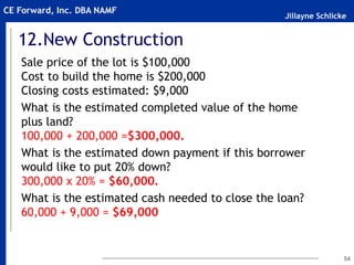 Jillayne Schlicke
CE Forward, Inc. DBA NAMF
12.New Construction
Sale price of the lot is $100,000
Cost to build the home is $200,000
Closing costs estimated: $9,000
What is the estimated completed value of the home
plus land?
100,000 + 200,000 =$300,000.
What is the estimated down payment if this borrower
would like to put 20% down?
300,000 x 20% = $60,000.
What is the estimated cash needed to close the loan?
60,000 + 9,000 = $69,000
54
 