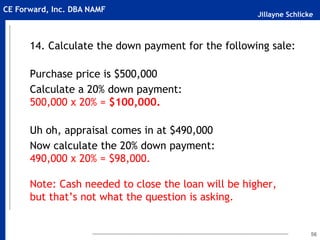 Jillayne Schlicke
CE Forward, Inc. DBA NAMF
14. Calculate the down payment for the following sale:
Purchase price is $500,000
Calculate a 20% down payment:
500,000 x 20% = $100,000.
Uh oh, appraisal comes in at $490,000
Now calculate the 20% down payment:
490,000 x 20% = $98,000.
Note: Cash needed to close the loan will be higher,
but that’s not what the question is asking.
56
 