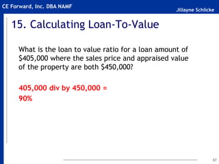 Jillayne Schlicke
CE Forward, Inc. DBA NAMF
15. Calculating Loan-To-Value
What is the loan to value ratio for a loan amount of
$405,000 where the sales price and appraised value
of the property are both $450,000?
405,000 div by 450,000 =
90%
57
 